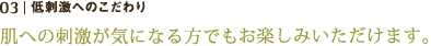 低刺激へのこだわり
肌への刺激が気になる方でもお楽しみいただけます。