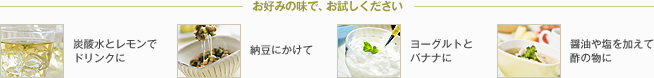 お好みの味で、お試しください。炭酸水とレモンでドリンクに 納豆にかけて ヨーグルトとバナナに 醤油や塩を加えて酢の物に