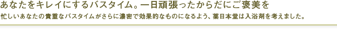 あなたをキレイにするバスタイム。一日頑張ったからだにご褒美を。
忙しいあなたの貴重なバスタイムがさらに濃密で効果的なものになるよう、薬日本堂は入浴剤を考えました。