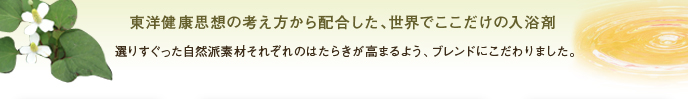 東洋健康思想の考え方から配合した、世界でここだけの入浴剤
選りすぐった自然派素材それぞれのはたらきが高まるよう、ブレンドにこだわりました。