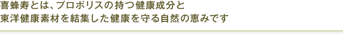 喜蜂寿とは、プロポリスの持つ健康パワーと薬日本堂の漢方ノウハウが結集した健康を守る自然の恵みです。