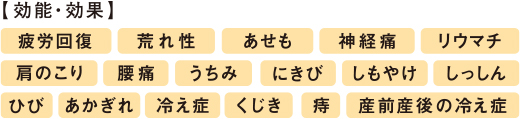 【効果・効能】疲労回復、荒れ性、あせも、神経痛、リウマチ、肩のこり、腰痛、うちみ、にきび、しもやけ、しっしん、ひび、あかぎれ、冷え性、くじき、痔、産前産後の冷え性