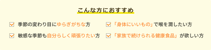 こんな方におすすめです。季節の変わり目に「弱い」方。「身体にいいもの」で喉を潤したい方。敏感な季節も「グズグズしたくない」方。「家族で続けられる健康食品」が欲しい方。