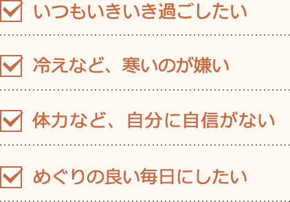 すぐに「ぐったり」しがち。冷えなど、寒いのが嫌い。体力など、自分に自身がない。めぐりの良い毎日にしたい