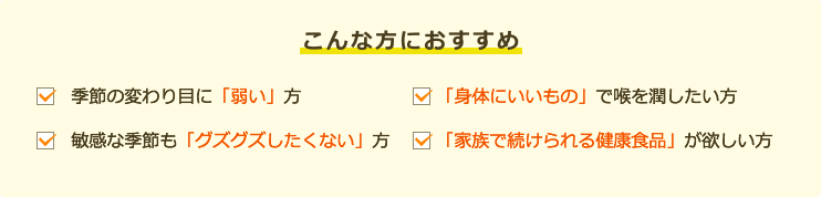 こんな方におすすめです。季節の変わり目に「弱い」方。「身体にいいもの」で喉を潤したい方。敏感な季節も「グズグズしたくない」方。「家族で続けられる健康食品」が欲しい方。