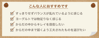 こんな人におすすめです すっきりせずバランスが乱れているように感じる ヨーグルトでは物足りなく感じる からだの中からキレイを目指したい からだの中まで届くよう工夫されたものを選びたい