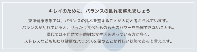 キレイのために、バランスの乱れを整えましょう 東洋健康思想では、バランスの乱れを整えることが大切と考えられています。バランスが乱れていると、せっかく食べたものもそのパワーを発揮できないことも。現代では不自然で不規則な食生活を送っている方が多く、ストレスなども加わり健康なバランスを保つことが難しい状態であると言えます。