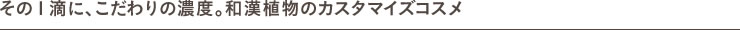 その１滴に、こだわりの濃度。和漢植物のカスタマイズコスメ