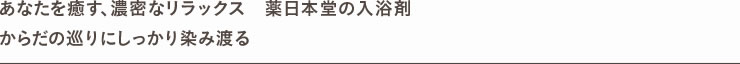 あなたを癒す、濃密なリラックス　薬日本堂の入浴剤 からだの巡りにしっかり染み渡る