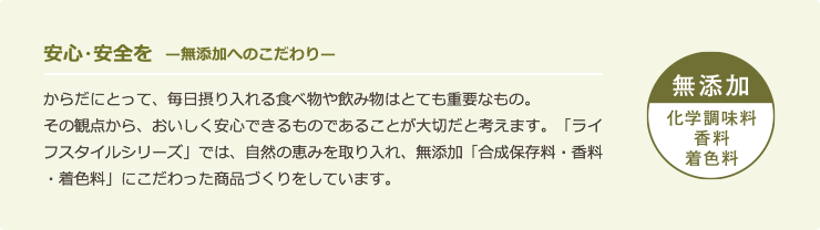 安心・安全を 無添加へのこだわり からだにとって、毎日摂り入れる食べ物や飲み物はとても重要なもの。その観点から、おいしく安心できるものであることが大切だと考えます。「ライフスタイルシリース」では、自然の恵みを取り入れ、無添加「合成保存料・香料・着色料」にこだわった商品づくりをしています。