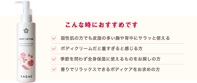 こんな時におすすめです。脂性肌の方でも皮脂の多い胸や背中にサラッと使える。ボディクリームだと重すぎると感じる方。季節を問わず全身保湿に使えるものをお探しの方。香りでリラックスできるボディケアをお求めの方。