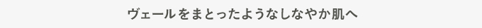ヴェールをまとったようなしなやか肌へ