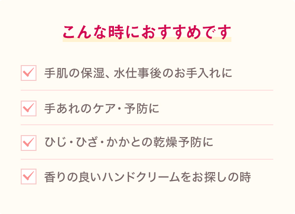 こんな時におすすめです。手肌の保湿、水仕事のお手入れに。手あれのケア・予防に。ひじ・ひざ・かかとの乾燥予防に。香りの良いハンドクリームをお探しの時。