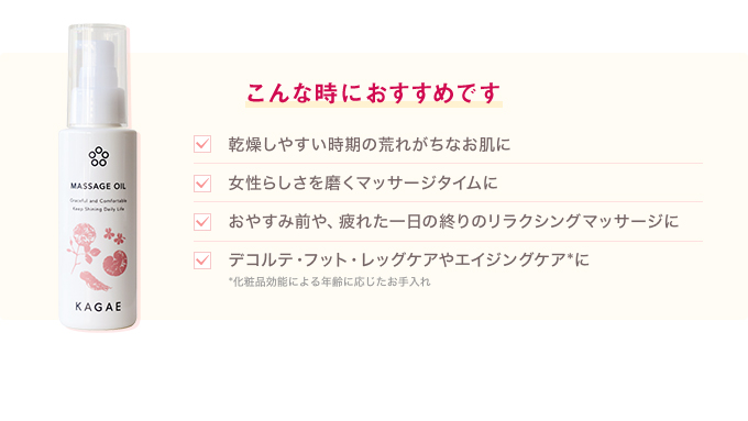 乾燥しやすい時期の荒れがちなお肌に 女性らしさを磨くマッサージタイムに おやすみ前や、疲れた一日の終りのリラクシングマッサージに デコルテ・フット・レッグケアやエイジングケア*に