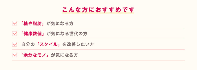 こんな方におすすめです。「糖や脂肪」が気になる方、「数値」が気になる世代の方、自分の「スタイル」を改善したい方、「余分なモノ」が気になる方、年齢より「アップダウン」
