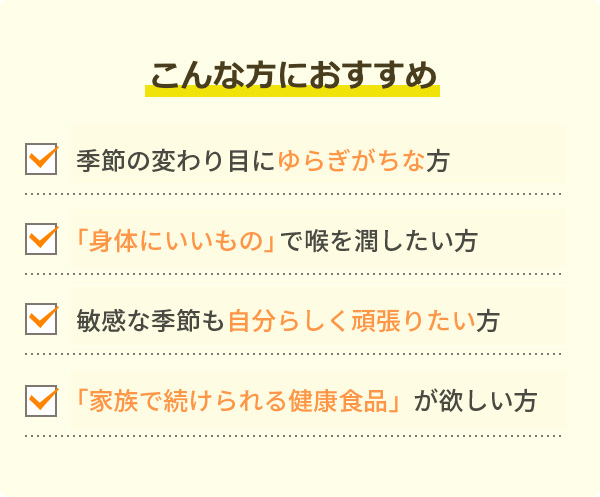 こんな方におすすめです。季節の変わり目に「弱い」方。「身体にいいもの」で喉を潤したい方。敏感な季節も「グズグズしたくない」方。「家族で続けられる健康食品」が欲しい方。